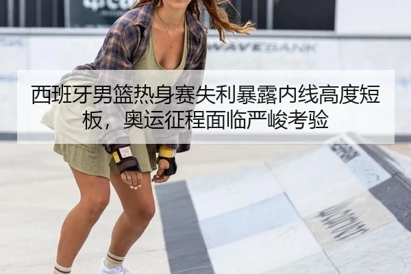西班牙男篮热身赛失利暴露内线高度短板，奥运征程面临严峻考验