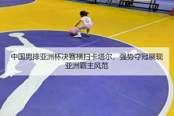 中国男排亚洲杯决赛横扫卡塔尔，强势夺冠展现亚洲霸主风范