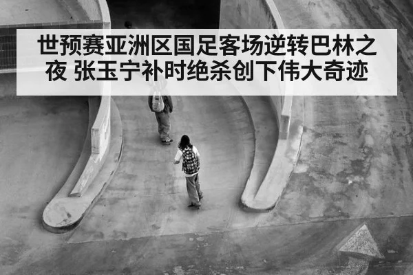 世预赛亚洲区国足客场逆转巴林之夜 张玉宁补时绝杀创下伟大奇迹